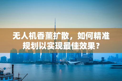 无人机香薰扩散，如何精准规划以实现最佳效果？