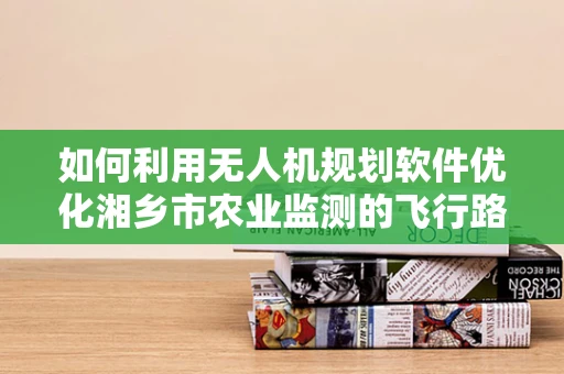 如何利用无人机规划软件优化湘乡市农业监测的飞行路径？