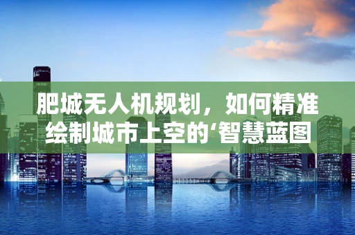 肥城无人机规划，如何精准绘制城市上空的‘智慧蓝图’？