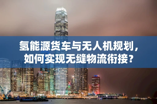 氢能源货车与无人机规划，如何实现无缝物流衔接？