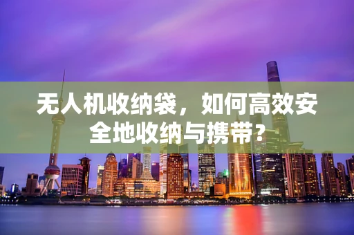 无人机收纳袋，如何高效安全地收纳与携带？
