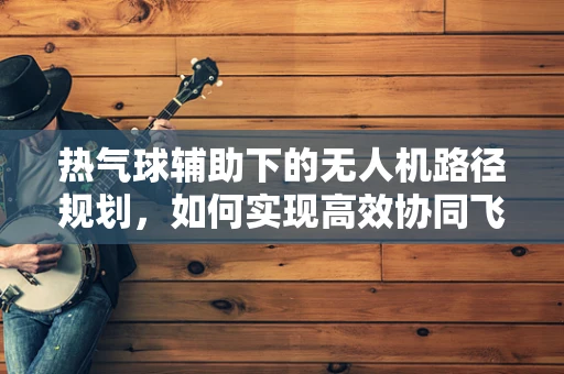 热气球辅助下的无人机路径规划，如何实现高效协同飞行？