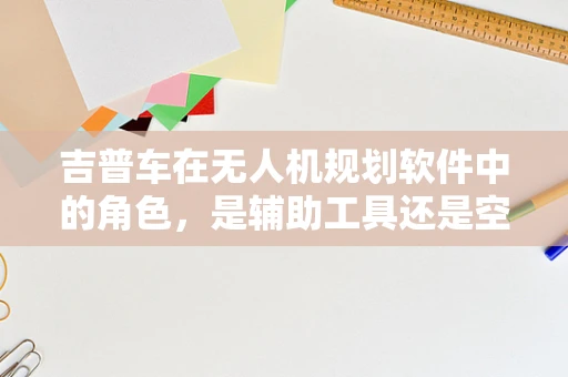 吉普车在无人机规划软件中的角色，是辅助工具还是空中伴侣？