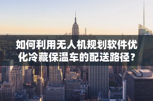 如何利用无人机规划软件优化冷藏保温车的配送路径？