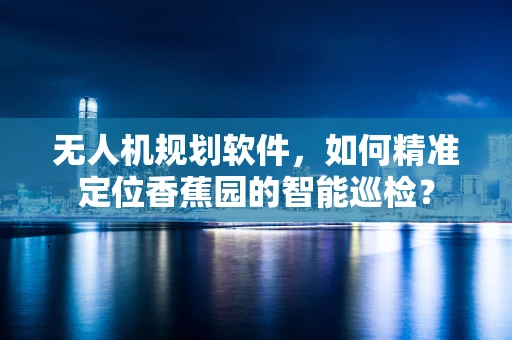无人机规划软件，如何精准定位香蕉园的智能巡检？