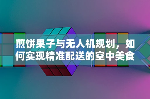 煎饼果子与无人机规划，如何实现精准配送的空中美食之旅？