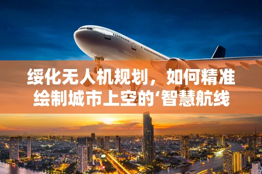 绥化无人机规划，如何精准绘制城市上空的‘智慧航线’？