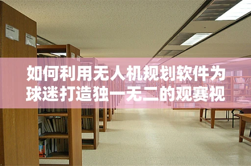如何利用无人机规划软件为球迷打造独一无二的观赛视角？