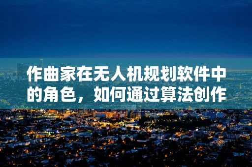 作曲家在无人机规划软件中的角色，如何通过算法创作飞行轨迹的‘乐章’？