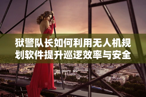 狱警队长如何利用无人机规划软件提升巡逻效率与安全？