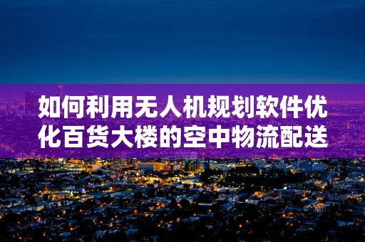 如何利用无人机规划软件优化百货大楼的空中物流配送？