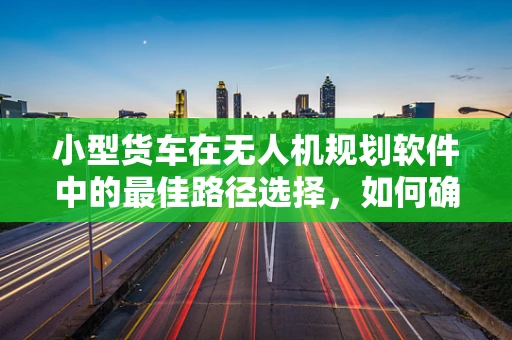 小型货车在无人机规划软件中的最佳路径选择，如何确保高效与安全？