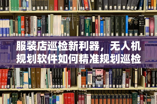 服装店巡检新利器，无人机规划软件如何精准规划巡检路线？
