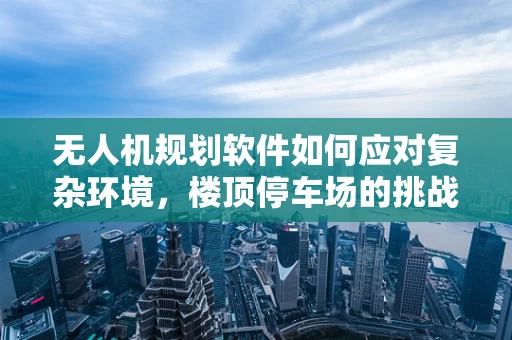 无人机规划软件如何应对复杂环境，楼顶停车场的挑战？