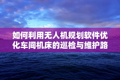 如何利用无人机规划软件优化车间机床的巡检与维护路径？