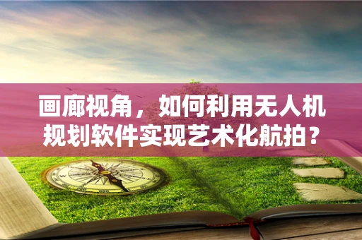 画廊视角，如何利用无人机规划软件实现艺术化航拍？