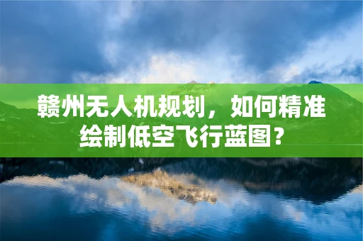 赣州无人机规划，如何精准绘制低空飞行蓝图？