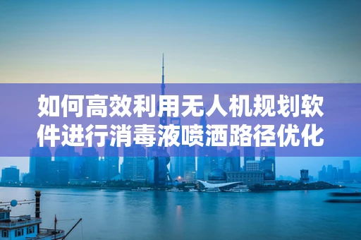 如何高效利用无人机规划软件进行消毒液喷洒路径优化？