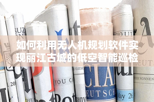 如何利用无人机规划软件实现丽江古城的低空智能巡检？