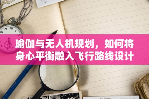 瑜伽与无人机规划，如何将身心平衡融入飞行路线设计？