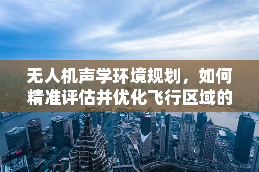 无人机声学环境规划，如何精准评估并优化飞行区域的噪音影响？