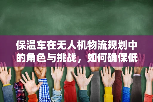 保温车在无人机物流规划中的角色与挑战，如何确保低温药品安全送达？