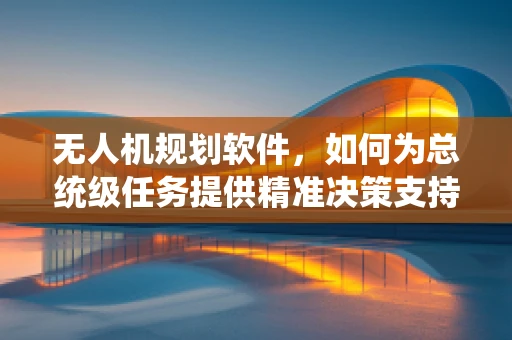 无人机规划软件，如何为总统级任务提供精准决策支持？