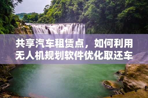 共享汽车租赁点，如何利用无人机规划软件优化取还车流程？