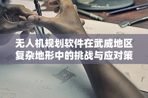 无人机规划软件在武威地区复杂地形中的挑战与应对策略
