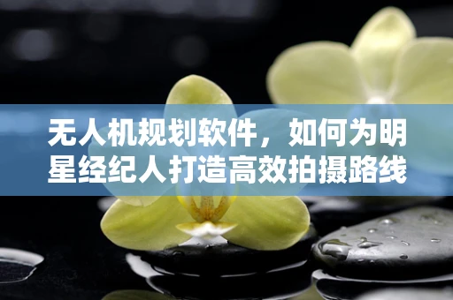无人机规划软件，如何为明星经纪人打造高效拍摄路线？