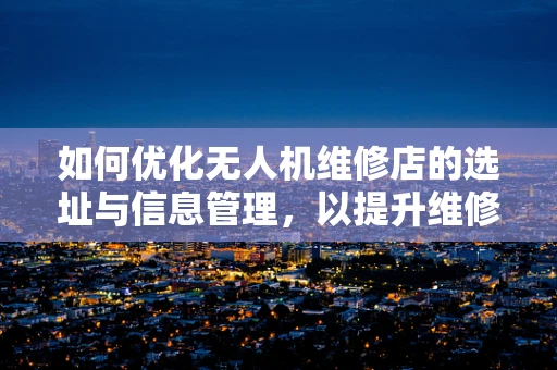 如何优化无人机维修店的选址与信息管理，以提升维修效率？