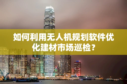 如何利用无人机规划软件优化建材市场巡检？