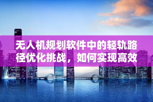 无人机规划软件中的轻轨路径优化挑战，如何实现高效避障与精准定位？