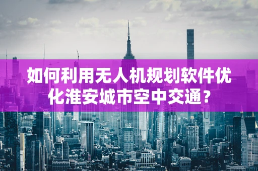 如何利用无人机规划软件优化淮安城市空中交通？