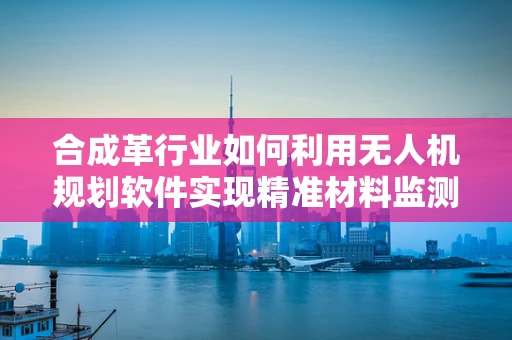 合成革行业如何利用无人机规划软件实现精准材料监测？