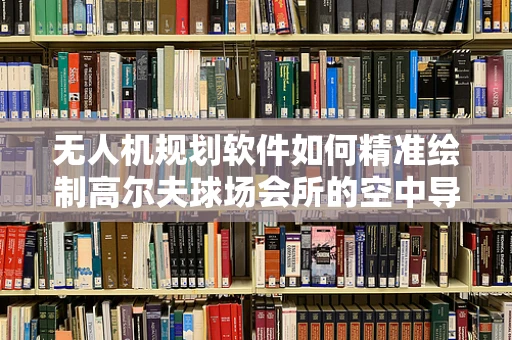 无人机规划软件如何精准绘制高尔夫球场会所的空中导航图？