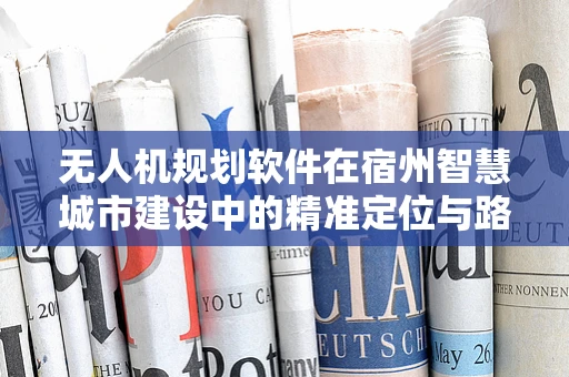 无人机规划软件在宿州智慧城市建设中的精准定位与路径优化挑战