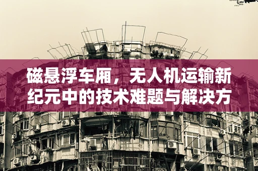 磁悬浮车厢，无人机运输新纪元中的技术难题与解决方案
