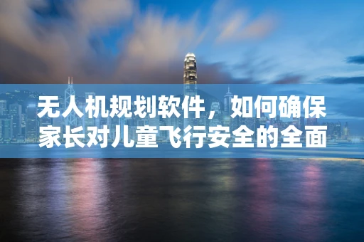 无人机规划软件，如何确保家长对儿童飞行安全的全面监控？