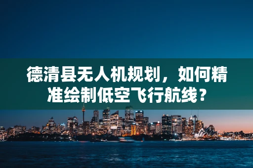 德清县无人机规划，如何精准绘制低空飞行航线？