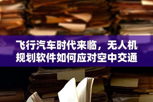飞行汽车时代来临，无人机规划软件如何应对空中交通管理新挑战？
