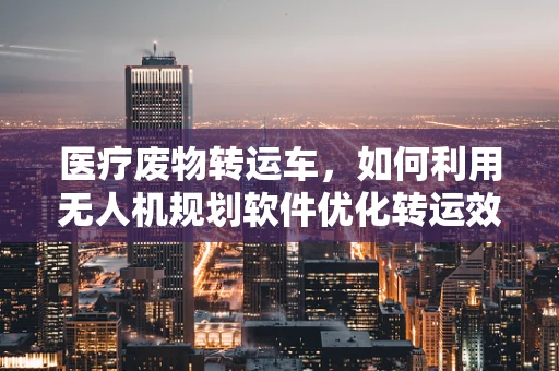 医疗废物转运车，如何利用无人机规划软件优化转运效率？