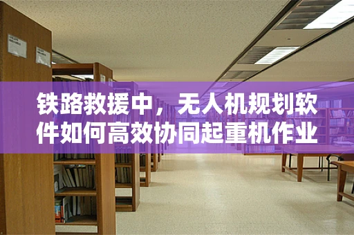 铁路救援中，无人机规划软件如何高效协同起重机作业？