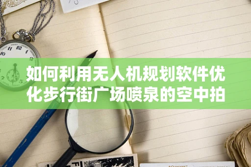 如何利用无人机规划软件优化步行街广场喷泉的空中拍摄视角？