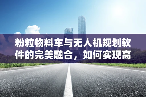 粉粒物料车与无人机规划软件的完美融合，如何实现高效运输？