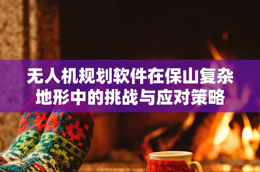 无人机规划软件在保山复杂地形中的挑战与应对策略