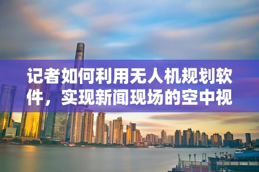 记者如何利用无人机规划软件，实现新闻现场的空中视角