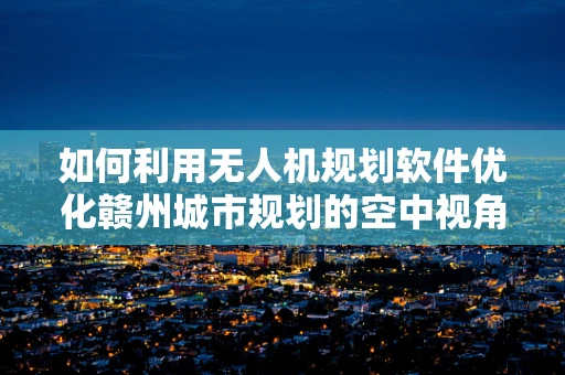 如何利用无人机规划软件优化赣州城市规划的空中视角？