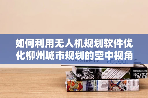如何利用无人机规划软件优化柳州城市规划的空中视角？