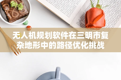 无人机规划软件在三明市复杂地形中的路径优化挑战
